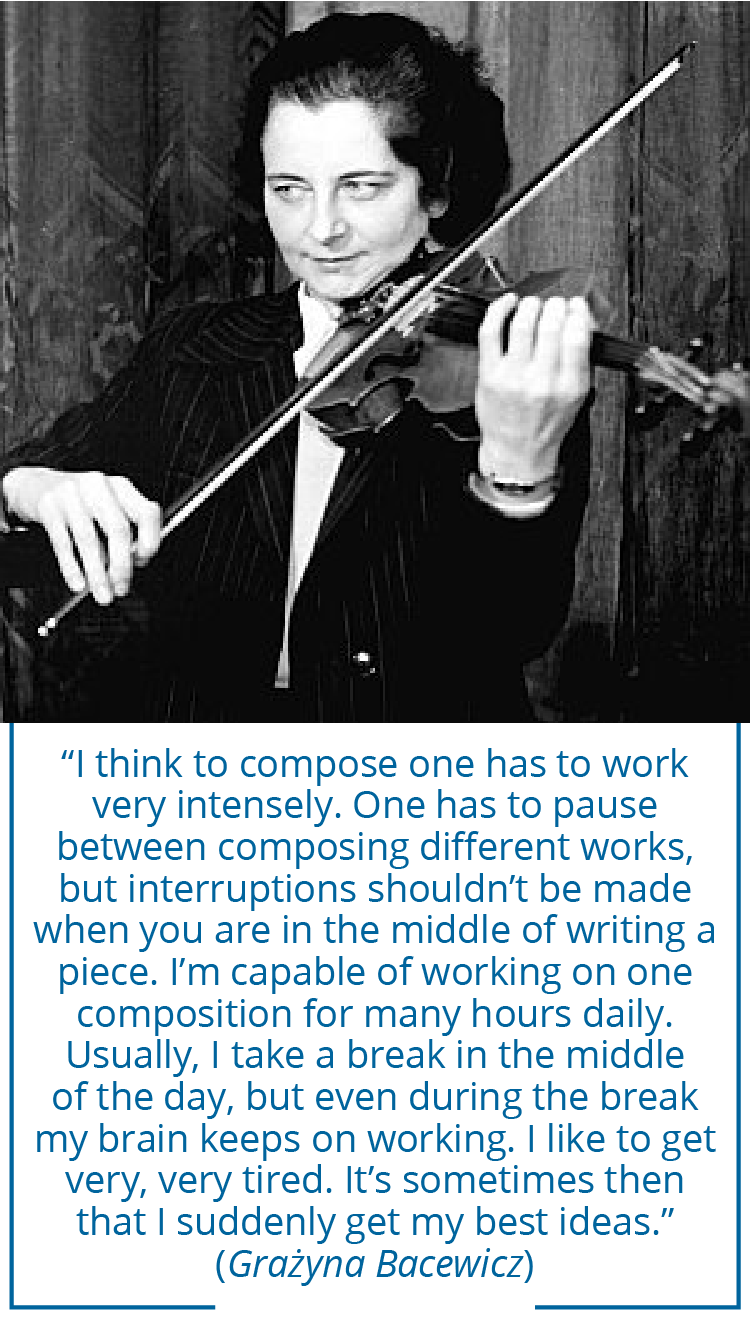 “I think to compose one has to work very intensely. One has to pause between composing different works, but interruptions shouldn’t be made when you are in the middle of writing a piece. I’m capable of working on one composition for many hours daily. Usually, I take a break in the middle of the day, but even during the break my brain keeps on working. I like to get very, very tired. It’s sometimes then that I suddenly get my best ideas.” (Grazyna Bacewicz) 